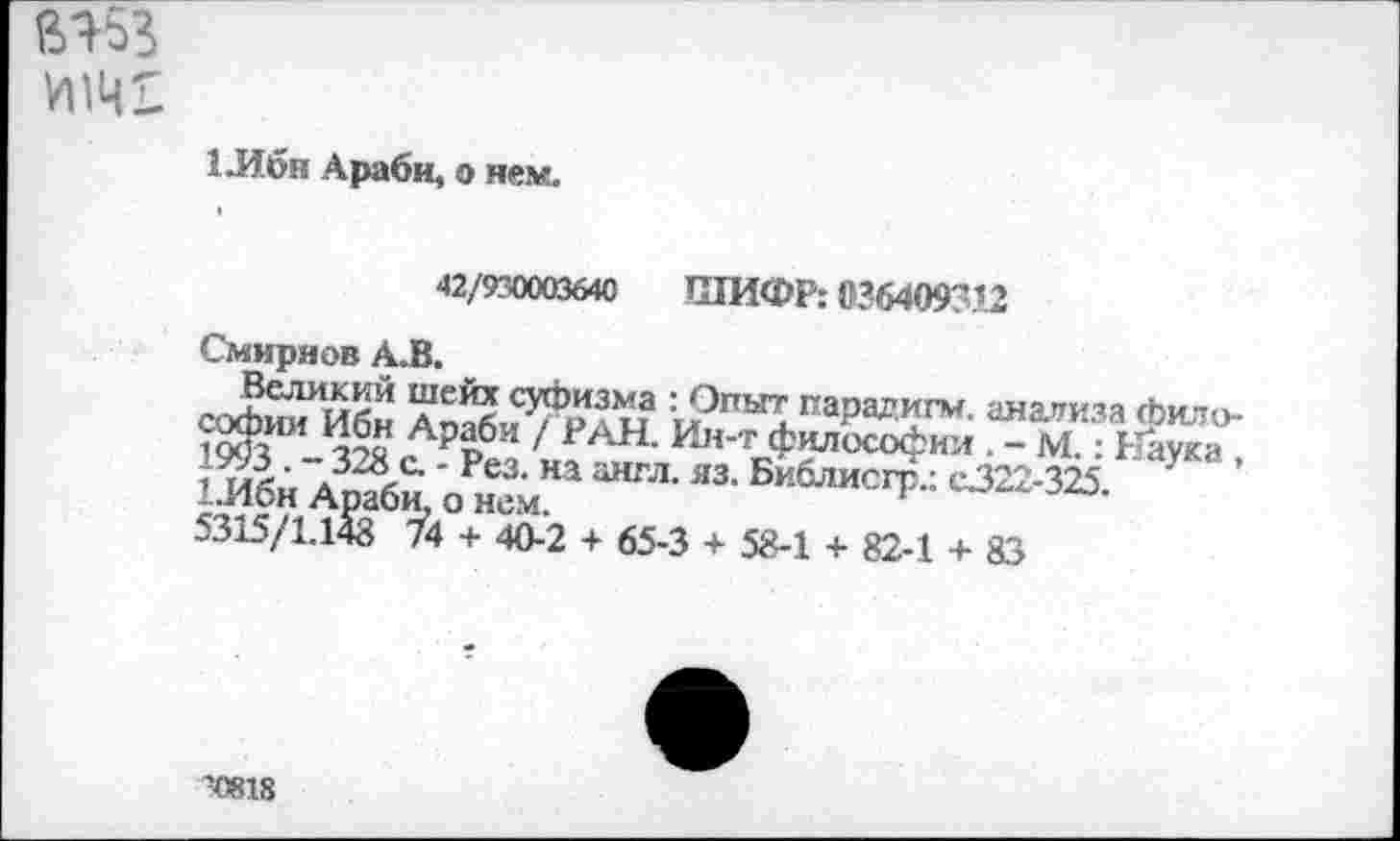 ﻿ВЯ53
1 .Ибн Араби, о нем.
42/930003640 ШИФР: 036409312
Смирнов А.В.
Великий шейх суфизма : Опыт парадигм, анализа философии Ибн Араби / РАН. Ин-т философии . - М.: Наука , 1993 . - 328 с. - Рез. на англ. яз. Библисгр.: с322-325.
1 Ибн Араби, о нем.
5315/1.148 74 + 40-2 + 65-3 + 58-1 + 82-1 + 83
’0818